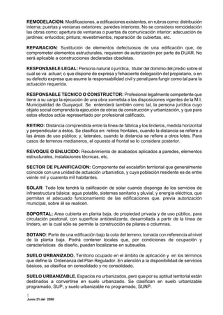 REMODELACION: Modificaciones, a edificaciones existentes, en rubros como: distribución
interna; puertas y ventanas exteriores; paredes interiores. No se considera remodelación
las obras como: apertura de ventanas o puertas de comunicación interior; adecuación de
jardines; enlucidos; pintura; revestimientos, reparación de cubiertas, etc.

REPARACION: Sustitución de elementos defectuosos de una edificación que, de
comprometer elementos estructurales, requieren de autorización por parte de DUAR. No
será aplicable a construcciones declaradas obsoletas.

RESPONSABLE LEGAL: Persona natural o jurídica, titular del dominio del predio sobre el
cual se va actuar; o que dispone de expresa y fehaciente delegación del propietario, o en
su defecto expresa que asume la responsabilidad civil y penal para fungir como tal para la
actuación requerida.

RESPONSABLE TECNICO O CONSTRUCTOR: Profesional legalmente competente que
tiene a su cargo la ejecución de una obra sometida a las disposiciones vigentes de la M.I.
Municipalidad de Guayaquil. Se entenderá también como tal, la persona jurídica cuyo
objeto social comprenda la ejecución de obras de construcción y urbanización, y que para
estos efectos actúe representado por profesional calificado.

RETIRO: Distancia comprendida entre la línea de fábrica y los linderos, medida horizontal
y perpendicular a éstos. Se clasifica en: retiros frontales, cuando la distancia se refiere a
las áreas de uso público; y, laterales, cuando la distancia se refiere a otros lotes. Para
casos de terrenos medianeros, el opuesto al frontal se lo considera posterior.

REVOQUE O ENLUCIDO: Recubrimiento de acabados aplicados a paredes, elementos
estructurales, instalaciones técnicas, etc.

SECTOR DE PLANIFICACION: Componente del escalafón territorial que generalmente
coincide con una unidad de actuación urbanística, y cuya población residente es de entre
veinte mil y cuarenta mil habitantes.

SOLAR: Todo lote tendrá la calificación de solar cuando disponga de los servicios de
infraestructura básica: agua potable, sistemas sanitario y pluvial, y energía eléctrica, que
permitan el adecuado funcionamiento de las edificaciones que, previa autorización
municipal, sobre él se realicen.

SOPORTAL: Area cubierta en planta baja, de propiedad privada y de uso público, para
circulación peatonal, con superficie antideslizante, desarrollada a partir de la línea de
lindero, en la cual sólo se permite la construcción de pilares o columnas.

SOTANO: Parte de una edificación bajo la cota del terreno, tomada con referencia al nivel
de la planta baja. Podrá contener locales que, por condiciones de ocupación y
características de diseño, puedan localizarse en subsuelos.

SUELO URBANIZADO. Territorio ocupado en el ámbito de aplicación y en los términos
que define la Ordenanza del Plan Regulador. En atención a la disponibilidad de servicios
básicos, se clasifica en consolidado y no consolidado.

SUELO URBANIZABLE. Espacios no urbanizados, pero que por su aptitud territorial están
destinados a convertirse en suelo urbanizado. Se clasifican en suelo urbanizable
programado, SUP, y suelo urbanizable no programado, SUNP.

Junio 21 del 2000
 