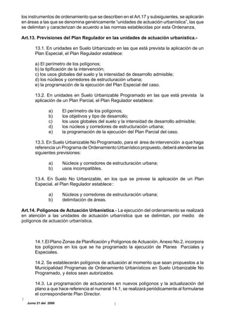 los instrumentos de ordenamiento que se describen en el Art.17 y subsiguientes, se aplicarán
en áreas a las que se denomina genéricamente “unidades de actuación urbanística”, las que
se delimitan y caracterizan de acuerdo a las normas establecidas por esta Ordenanza,

Art.13. Previsiones del Plan Regulador en las unidades de actuación urbanística.-

      13.1. En unidades en Suelo Urbanizado en las que está prevista la aplicación de un
      Plan Especial, el Plan Regulador establece:

      a) El perímetro de los polígonos;
      b) la tipificación de la intervención;
      c) los usos globales del suelo y la intensidad de desarrollo admisible;
      d) los núcleos y corredores de estructuración urbana;
      e) la programación de la ejecución del Plan Especial del caso.

      13.2. En unidades en Suelo Urbanizable Programado en las que está prevista la
      aplicación de un Plan Parcial, el Plan Regulador establece:

               a)     El perímetro de los polígonos;
               b)     los objetivos y tipo de desarrollo;
               c)     los usos globales del suelo y la intensidad de desarrollo admisible;
               d)     los núcleos y corredores de estructuración urbana;
               e)     la programación de la ejecución del Plan Parcial del caso.

      13.3. En Suelo Urbanizable No Programado, para el área de intervención a que haga
      referencia un Programa de Ordenamiento Urbanístico propuesto, deberá atenderse las
      siguientes previsiones:

               a)     Núcleos y corredores de estructuración urbana;
               b)     usos incompatibles.

      13.4. En Suelo No Urbanizable, en los que se prevee la aplicación de un Plan
      Especial, el Plan Regulador establece::

               a)     Núcleos y corredores de estructuración urbana;
               b)     delimitación de áreas.

Art.14. Polígonos de Actuación Urbanística.- La ejecución del ordenamiento se realizará
en atención a las unidades de actuación urbanística que se delimitan, por medio de
polígonos de actuación urbanística.



      14.1.El Plano Zonas de Planificación y Polígonos de Actuación, Anexo No.2, incorpora
      los polígonos en los que se ha programado la ejecución de Planes Parciales y
      Especiales.

      14.2. Se establecerán polígonos de actuación al momento que sean propuestos a la
      Municipalidad Programas de Ordenamiento Urbanísticos en Suelo Urbanizable No
      Programado, y éstos sean autorizados.

      14.3. La programación de actuaciones en nuevos polígonos y la actualización del
      plano a que hace referencia el numeral 14.1, se realizará periódicamente al formularse
      el correspondiente Plan Director.
  Junio 21 del 2000
 