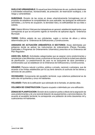 SUELO NO URBANIZABLE. Es aquel que tiene limitaciones de uso, pudiendo destinarse
a actividades extractivas, recreacionales, de protección, de reservación ecológica, o de
riesgo y vulnerabilidad.

SUBZONAS. División de las zonas en áreas urbanísticamente homogéneas con el
propósito de establecer la compatibilidad de usos aplicable, las tipologías de edificación
admisibles, y la forma de ocupación, la densidad neta y la edificabilidad de sus lotes o
solares.

SMV: Salario Mínimo Vital para los trabajadores en general, establecido legalmente y que
corresponda al que se encuentre vigente al momento de aplicarse alguna Ordenanza
Municipal.

TORRE: Edificio aislado de sus colindantes, sujeto a normas de altura y retiros
determinadas por la Ordenanza de Edificaciones y Construcciones.

UNIDADES DE ACTUACIÓN URBANÍSTICA O SECTORES: Areas delimitadas por
polígonos donde se aplican los instrumentos de ordenamiento (Planes Parciales,
Especiales o Programas de Ordenamiento Urbanístico) prescritos en la Ordenanza del
Plan Regulador.

USOS DEL SUELO: Actividades categorizadas que se asignan como predominantes y
caracterizan a las diferentes zonas y subzonas en las que se divide la ciudad para efectos
de planificación. La predominancia de usos no es excluyente de otros permitidos y
condicionados que se establecen en la Ordenanza de Edificaciones y Construcciones.

USUARIO: Persona natural o jurídica, pública o privada, nacional o extranjera, que de
acuerdo a los límites establecidos por la Ley tiene derecho al usufructo de los bienes y
servicios de uso público.

VECINDARIO: Componente del escalafón territorial, cuya cobertura poblacional es de
entre dos mil quinientos y cinco mil habitantes.

VOLADIZO: Parte de la edificación que sobresale de la fachada, en plantas altas.

VOLUMEN DE CONSTRUCCION: Espacio ocupado o delimitado por una edificación.

ZONAS DE PLANIFICACION: División de la ciudad en partes a efecto de la asignación de
usos predominantes y de una racional dotación de equipamientos y servicios básicos. De
acuerdo al escalafón territorial, le corresponde una población de entre doscientos mil y
cuatrocientos mil habitantes.




Junio 21 del 2000
 