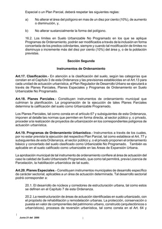 Especial o un Plan Parcial, deberá respetar las siguientes reglas:

       a)       No alterar el área del polígono en mas de un diez por ciento (10%), de aumento
                o disminución, y,

       b)       No alterar sustancialmente la forma del polígono.

       16.2. Los límites en Suelo Urbanizable No Programado en los que se aplique
       Programas de Ordenamiento, podrán ser modificados a través de la inclusión en forma
       concertada de los predios colindantes, siempre y cuando tal modificación de límites no
       disminuya o incremente más del diez por ciento (10%) del área y, o de la población
       previstas.

                                      Sección Segunda

                               Instrumentos de Ordenamiento

Art.17. Clasificación.- En atención a la clasificación del suelo, según las categorías que
constan en el Capítulo 3 de esta Ordenanza y las previsiones establecidas en el Art.13 para
cada unidad de actuación urbanística, el Plan Regulador de Desarrollo Urbano se ejecutará a
través de Planes Parciales, Planes Especiales y Programas de Ordenamiento en Suelo
Urbanizable No Programado.

Art.18. Planes Parciales.- Constituyen instrumentos de ordenamiento municipal que
culminan la planificación. La programación de la ejecución de tales Planes Parciales
determina la calificación del suelo como Urbanizable Programado.

Los Planes Parciales, tal como consta en el artículo 67 y subsiguientes de esta Ordenanza,
imponen al detalle las normas que permiten en forma directa, al sector público y, o privado,
proceder a la realización de proyectos de urbanización en los correspondientes polígonos de
actuación urbanística.

Art.19. Programas de Ordenamiento Urbanístico.- Instrumentos a través de los cuales,
por no estar prevista la ejecución del respectivo Plan Parcial, tal como establece el Art. 77 y
subsiguientes de esta Ordenanza, el sector público y, o el privado proponen el ordenamiento
básico y concertado del suelo clasificado como Urbanizable No Programado. También es
aplicable en el suelo calificado como urbanizable en las Areas de Expansión Urbana.

La aprobación municipal de tal instrumento de ordenamiento confiere al área de actuación del
caso la calidad de Suelo Urbanizado Programado, que como tal permitirá, previa Licencia de
Parcelación, la habilitación urbanística de tal suelo.

Art.20. Planes Especiales.- Constituyen instrumentos municipales de desarrollo específico
de carácter sectorial, aplicables a un área de actuación determinada. Tal desarrollo sectorial
podrá corresponder a:

       20.1. El desarrollo de núcleos y corredores de estructuración urbana, tal como estos
       se definen en el Capítulo 7 de esta Ordenanza.

       20.2. La reestructuración de áreas de actuación identificadas en suelo urbanizado, con
       el propósito de rehabilitación y remodelación urbanas. La protección, conservación o
       puesta en valor de componentes del patrimonio urbano, construido (arquitectónicos o
       urbanísticos), procesos de reversión urbanística, tal como consta en el Art. 64 y

   Junio 21 del 2000
 