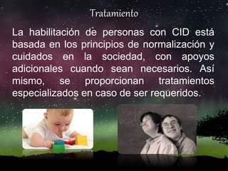 Tratamiento
La habilitación de personas con CID está
basada en los principios de normalización y
cuidados en la sociedad, con apoyos
adicionales cuando sean necesarios. Así
mismo, se proporcionan tratamientos
especializados en caso de ser requeridos.
 