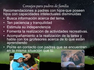 Consejos para padres de familia
Recomendaciones a padres con hijos que poseen
hijos con capacidades intelectuales disminuidas
• Busca información acerca del tema.
• Ten paciencia y tranquilidad
• Estimula su independencia
• Fomenta la realización de actividades recreativas.
• Acompañamiento a la realización de la tarea y
habla con los profesores acerca de lo que están
aprendiendo
• Ponte en contacto con padres que se encuentren
en la misma situación que tú.
 
