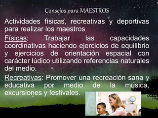 Consejos para MAESTROS
Actividades físicas, recreativas y deportivas
para realizar los maestros
Físicas: Trabajar las capacidades
coordinativas haciendo ejercicios de equilibrio
y ejercicios de orientación espacial con
carácter lúdico utilizando referencias naturales
del medio.
Recreativas: Promover una recreación sana y
educativa por medio de la música,
excursiones y festivales.
 