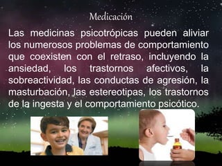 Medicación
Las medicinas psicotrópicas pueden aliviar
los numerosos problemas de comportamiento
que coexisten con el retraso, incluyendo la
ansiedad, los trastornos afectivos, la
sobreactividad, las conductas de agresión, la
masturbación, las estereotipas, los trastornos
de la ingesta y el comportamiento psicótico.
 