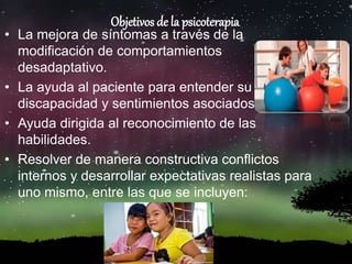 Objetivos de la psicoterapia
• La mejora de síntomas a través de la
modificación de comportamientos
desadaptativo.
• La ayuda al paciente para entender su
discapacidad y sentimientos asociados.
• Ayuda dirigida al reconocimiento de las
habilidades.
• Resolver de manera constructiva conflictos
internos y desarrollar expectativas realistas para
uno mismo, entre las que se incluyen:
 