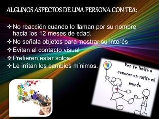 ALGUNOS ASPECTOS DE UNA PERSONA CON TEA:
No reacción cuando lo llaman por su nombre
hacia los 12 meses de edad.
No señala objetos para mostrar su interés
Evitan el contacto visual
Prefieren estar solos.
Le irritan los cambios mínimos.
 