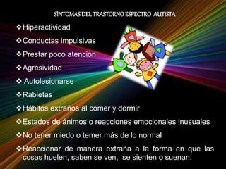 SÍNTOMASDEL TRASTORNOESPECTRO AUTISTA
Hiperactividad
Conductas impulsivas
Prestar poco atención
Agresividad
 Autolesionarse
Rabietas
Hábitos extraños al comer y dormir
Estados de ánimos o reacciones emocionales inusuales
No tener miedo o temer más de lo normal
Reaccionar de manera extraña a la forma en que las
cosas huelen, saben se ven, se sienten o suenan.
 