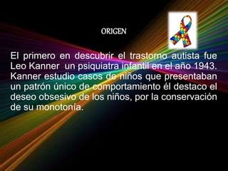 ORIGEN
El primero en descubrir el trastorno autista fue
Leo Kanner un psiquiatra infantil en el año 1943.
Kanner estudio casos de niños que presentaban
un patrón único de comportamiento él destaco el
deseo obsesivo de los niños, por la conservación
de su monotonía.
 