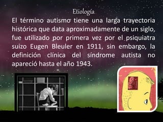 Etiología
El término autismo tiene una larga trayectoria
histórica que data aproximadamente de un siglo,
fue utilizado por primera vez por el psiquiatra
suizo Eugen Bleuler en 1911, sin embargo, la
definición clínica del síndrome autista no
apareció hasta el año 1943.
 