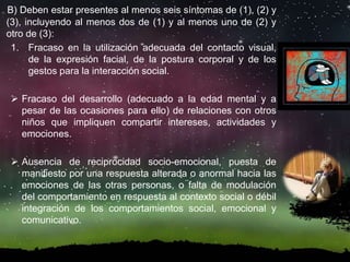 B) Deben estar presentes al menos seis síntomas de (1), (2) y
(3), incluyendo al menos dos de (1) y al menos uno de (2) y
otro de (3):
1. Fracaso en la utilización adecuada del contacto visual,
de la expresión facial, de la postura corporal y de los
gestos para la interacción social.
 Fracaso del desarrollo (adecuado a la edad mental y a
pesar de las ocasiones para ello) de relaciones con otros
niños que impliquen compartir intereses, actividades y
emociones.
 Ausencia de reciprocidad socio-emocional, puesta de
manifiesto por una respuesta alterada o anormal hacia las
emociones de las otras personas, o falta de modulación
del comportamiento en respuesta al contexto social o débil
integración de los comportamientos social, emocional y
comunicativo.
 