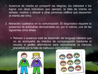• Ausencia de interés en compartir las alegrías, los intereses o los
logros con otros individuos (por ejemplo, la falta de interés en
señalar, mostrar u ofrecer a otras personas objetos que despierten
el interés del niño).
2. Alteración cualitativa en la comunicación. El diagnóstico requiere la
presencia de anomalías demostrables en, por lo menos, una de las
siguientes cinco áreas:
 Retraso o ausencia total de desarrollo del lenguaje hablado que
no se acompaña de intentos de compensación mediante el
recurso a gestos alternativos para comunicarse (a menudo
precedido por la falta de balbuceo comunicativo).
 