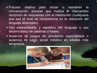 Fracaso relativo para iniciar o mantener la
conversación, proceso que implica el intercambio
recíproco de respuestas con el interlocutor (cualquiera
que sea el nivel de competencia en la utilización del
lenguaje alcanzado).
Uso estereotipado y repetitivo del lenguaje o uso
idiosincrásico de palabras o frases.
Ausencia de juegos de simulación espontáneos o
ausencia de juego social imitativo en edades más
tempranas.
 