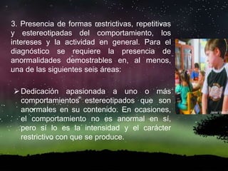 3. Presencia de formas restrictivas, repetitivas
y estereotipadas del comportamiento, los
intereses y la actividad en general. Para el
diagnóstico se requiere la presencia de
anormalidades demostrables en, al menos,
una de las siguientes seis áreas:
Dedicación apasionada a uno o más
comportamientos estereotipados que son
anormales en su contenido. En ocasiones,
el comportamiento no es anormal en sí,
pero sí lo es la intensidad y el carácter
restrictivo con que se produce.
 