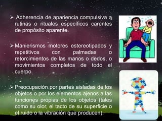  Adherencia de apariencia compulsiva a
rutinas o rituales específicos carentes
de propósito aparente.
Manierismos motores estereotipados y
repetitivos con palmadas o
retorcimientos de las manos o dedos, o
movimientos completos de todo el
cuerpo.
Preocupación por partes aisladas de los
objetos o por los elementos ajenos a las
funciones propias de los objetos (tales
como su olor, el tacto de su superficie o
el ruido o la vibración que producen).
 