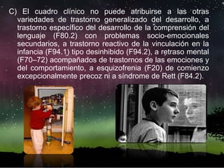 C) El cuadro clínico no puede atribuirse a las otras
variedades de trastorno generalizado del desarrollo, a
trastorno específico del desarrollo de la comprensión del
lenguaje (F80.2) con problemas socio-emocionales
secundarios, a trastorno reactivo de la vinculación en la
infancia (F94.1) tipo desinhibido (F94.2), a retraso mental
(F70–72) acompañados de trastornos de las emociones y
del comportamiento, a esquizofrenia (F20) de comienzo
excepcionalmente precoz ni a síndrome de Rett (F84.2).
 