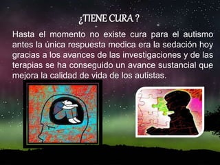 ¿TIENE CURA ?
Hasta el momento no existe cura para el autismo
antes la única respuesta medica era la sedación hoy
gracias a los avances de las investigaciones y de las
terapias se ha conseguido un avance sustancial que
mejora la calidad de vida de los autistas.
 