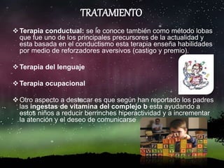 TRATAMIENTO
Terapia conductual: se le conoce también como método lobas
que fue uno de los principales precursores de la actualidad y
esta basada en el conductismo esta terapia enseña habilidades
por medio de reforzadores aversivos (castigo y premio).
Terapia del lenguaje
Terapia ocupacional
Otro aspecto a destacar es que según han reportado los padres
las ingestas de vitamina del complejo b esta ayudando a
estos niños a reducir berrinches hiperactividad y a incrementar
la atención y el deseo de comunicarse
 