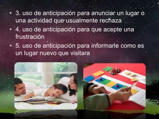 • 3. uso de anticipación para anunciar un lugar o
una actividad que usualmente rechaza
• 4. uso de anticipación para que acepte una
frustración
• 5. uso de anticipación para informarle como es
un lugar nuevo que visitara
 