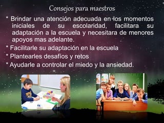 * Brindar una atención adecuada en los momentos
iniciales de su escolaridad, facilitara su
adaptación a la escuela y necesitara de menores
apoyos mas adelante.
* Facilitarle su adaptación en la escuela
* Plantearles desafíos y retos
* Ayudarle a controlar el miedo y la ansiedad.
Consejos para maestros
 