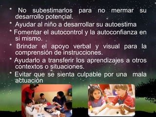 * No subestimarlos para no mermar su
desarrollo potencial.
* Ayudar al niño a desarrollar su autoestima
* Fomentar el autocontrol y la autoconfianza en
si mismo.
* Brindar el apoyo verbal y visual para la
comprensión de instrucciones.
* Ayudarlo a transferir los aprendizajes a otros
contextos o situaciones.
* Evitar que se sienta culpable por una mala
actuación
 