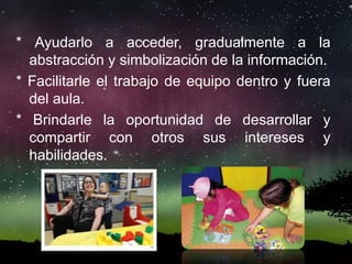 * Ayudarlo a acceder, gradualmente a la
abstracción y simbolización de la información.
* Facilitarle el trabajo de equipo dentro y fuera
del aula.
* Brindarle la oportunidad de desarrollar y
compartir con otros sus intereses y
habilidades.
 