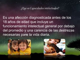¿Que es Capacidades intelectuales?
Es una afección diagnosticada antes de los
18 años de edad que incluye un
funcionamiento intelectual general por debajo
del promedio y una carencia de las destrezas
necesarias para la vida diaria.
 