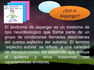 El sindrome de asperger es un trastorno de
tipo neurobiologico que forma parte de un
grupo de condiciones llamadas desordenes
del cuerpo espectro del autismo. El termino
¨espectro autista¨ se refiere a una variedad
de discapacidades del desarrollo que incluye
el autismo y otros trastornos con
caracteristicas similares.
¿Qué es
Asperger?
 