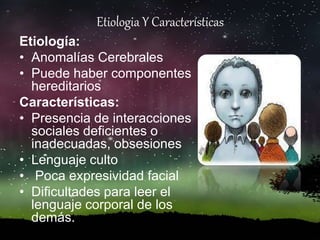 Etiologia Y Características
Etiología:
• Anomalías Cerebrales
• Puede haber componentes
hereditarios
Características:
• Presencia de interacciones
sociales deficientes o
inadecuadas, obsesiones
• Lenguaje culto
• Poca expresividad facial
• Dificultades para leer el
lenguaje corporal de los
demás.
 