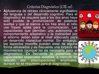 Criterios Diagnóstico (CIE-10)
• A)Ausencia de retraso clínicamente significativo
del lenguaje o del desarrollo cognitivo. Para el
diagnostico se requiere que a los dos anos haya
sido posible la pronunciación de palabras
sueltas y que al menos a los tres anos el niño
use frases aptas para la comunicación. Las
capacidades que permiten una autonomía, el
comportamiento adaptativo y la curiosidad por
el entorno deben estar al nivel adecuado para
un desarrollo intelectual normal. Sin embargo,
los aspectos motores pueden estar de alguna
forma retrasados y es frecuente una torpeza de
movimientos (aunque no es necesaria para el
diagnostico). Es frecuente la presencia de
capacidades especiales aisladas, a menudo en
relación con preocupaciones anormales,
aunque no se requieren para el diagnostico.
 
