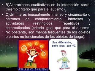 • B)Alteraciones cualitativas en la interacción social
(mismo criterio que para el autismo).
• C)Un interés inusualmente intenso y circunscrito o
patrones de comportamiento, intereses y
actividades restringidos, repetitivos y
estereotipados (criterio igual que para el autismo.
No obstante, son menos frecuentes de los objetos
o partes no funcionales de los objetos de juego).
 