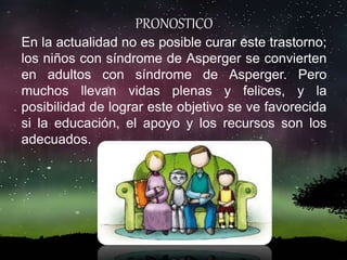 PRONOSTICO
En la actualidad no es posible curar este trastorno;
los niños con síndrome de Asperger se convierten
en adultos con síndrome de Asperger. Pero
muchos llevan vidas plenas y felices, y la
posibilidad de lograr este objetivo se ve favorecida
si la educación, el apoyo y los recursos son los
adecuados.
 