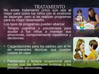 TRATAMIENTONo existe tratamiento único que sea el
mejor para todos los niños con el síndrome
de asperger, pero si se realizan programas
para su mejor desempeño.
Los tipos de programas pueden abarcar
• Terapia cognitiva o psicoterapia para
ayudar a los niños a manejar sus
emociones, comportamiento repetitivos y
decisiones.
• Capacitaciones para los padres con el fin
de ensenarles técnicas que puedan
usarse en casa
• Fisioterapia y terapia ocupacional para
ayudar con las destrezas motoras y los
problemas sensoriales.
 