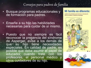 Consejos para padres de familia
• Busque programas educacionales y
de formación para padres.
• Enseñe a su hijo las habilidades
necesarias para cuidar de sí mismo.
• Puesto que no siempre es fácil
reconocer la presencia del síndrome
de Asperger, avise a los demás de
que su hijo tiene necesidades
especiales. En calidad de padre, es
posible que deba asumir el papel de
educador cuando trate con los
profesores, el personal médico y
otros cuidadores de su hijo.
 