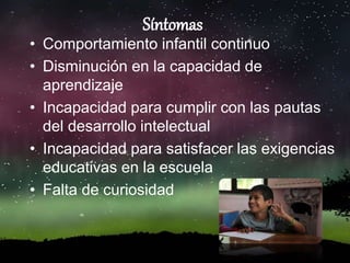Síntomas
• Comportamiento infantil continuo
• Disminución en la capacidad de
aprendizaje
• Incapacidad para cumplir con las pautas
del desarrollo intelectual
• Incapacidad para satisfacer las exigencias
educativas en la escuela
• Falta de curiosidad
 