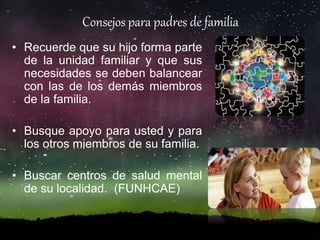 • Recuerde que su hijo forma parte
de la unidad familiar y que sus
necesidades se deben balancear
con las de los demás miembros
de la familia.
• Busque apoyo para usted y para
los otros miembros de su familia.
• Buscar centros de salud mental
de su localidad. (FUNHCAE)
Consejos para padres de familia
 