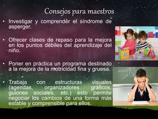 Consejos para maestros
• Investigar y comprender el síndrome de
asperger.
• Ofrecer clases de repaso para la mejora
en los puntos débiles del aprendizaje del
niño.
• Poner en práctica un programa destinado
a la mejora de la motricidad fina y gruesa.
• Trabaja con estructuras visuales
(agendas, organizadores gráficos,
guiones sociales, etc.) esto permite
negociar los cambios de una forma más
estable y comprensible para ellos.
 