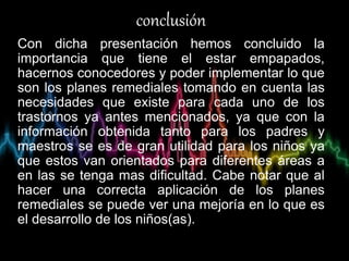 conclusión
Con dicha presentación hemos concluido la
importancia que tiene el estar empapados,
hacernos conocedores y poder implementar lo que
son los planes remediales tomando en cuenta las
necesidades que existe para cada uno de los
trastornos ya antes mencionados, ya que con la
información obtenida tanto para los padres y
maestros se es de gran utilidad para los niños ya
que estos van orientados para diferentes áreas a
en las se tenga mas dificultad. Cabe notar que al
hacer una correcta aplicación de los planes
remediales se puede ver una mejoría en lo que es
el desarrollo de los niños(as).
 