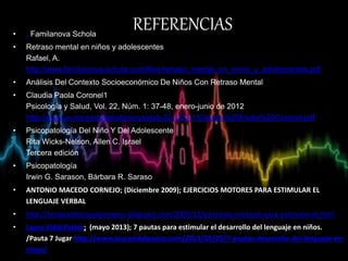 REFERENCIAS• . Familanova Schola
• Retraso mental en niños y adolescentes
Rafael, A.
http://www.familianova-schola.com/files/retraso_mental_en_ninos_y_adolescentes.pdf
• Análisis Del Contexto Socioeconómico De Niños Con Retraso Mental
• Claudia Paola Coronel1
Psicología y Salud, Vol. 22, Núm. 1: 37-48, enero-junio de 2012
http://www.uv.mx/psicysalud/psicysalud-22-1/22-1/Claudia%20Paola%20Coronel.pdf
• Psicopatología Del Niño Y Del Adolescente
Rita Wicks-Nelson, Allen C. Israel
Tercera edición
• Psicopatología
Irwin G. Sarason, Bárbara R. Saraso
• ANTONIO MACEDO CORNEJO; (Diciembre 2009); EJERCICIOS MOTORES PARA ESTIMULAR EL
LENGUAJE VERBAL
• http://terapiadelenguajeenperu.blogspot.com/2009/12/ejercicios-motores-para-estimular-el.html
• Laura Vidal Pastor; (mayo 2013); 7 pautas para estimular el desarrollo del lenguaje en niños.
/Pauta 7 Jugar http://www.lauravidalpastor.com/2013/05/20/7-pautas-desarrollo-del-lenguaje-en-
ninos/
 