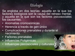 Etiología
Se engloba en dos teorías: aquella en la que los
factores biológicos son la causa del retraso mental,
y aquella en la que son los factores psicosociales
los causantes.
• Anomalías cromosómicas
• Herencia a través de gen único
• Complicaciones prenatales y durante el
nacimiento
• Factores prenatales
• Influencias Poligénicas
• Influencias psicosociales y culturales
 