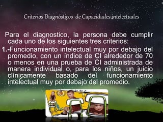 Criterios Diagnósticos de Capacidades intelectuales
Para el diagnostico, la persona debe cumplir
cada uno de los siguientes tres criterios:
1.-Funcionamiento intelectual muy por debajo del
promedio, con un índice de CI alrededor de 70
o menos en una prueba de CI administrada de
manera individual o, para los niños, un juicio
clínicamente basado del funcionamiento
intelectual muy por debajo del promedio.
 