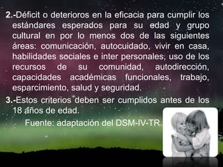 2.-Déficit o deterioros en la eficacia para cumplir los
estándares esperados para su edad y grupo
cultural en por lo menos dos de las siguientes
áreas: comunicación, autocuidado, vivir en casa,
habilidades sociales e inter personales, uso de los
recursos de su comunidad, autodirección,
capacidades académicas funcionales, trabajo,
esparcimiento, salud y seguridad.
3.-Estos criterios deben ser cumplidos antes de los
18 años de edad.
Fuente: adaptación del DSM-IV-TR.
 