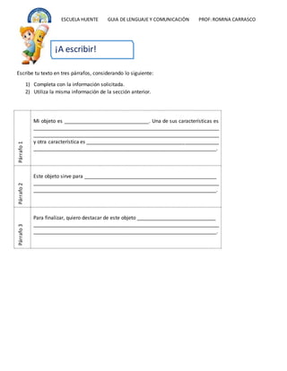 ESCUELA HUENTE GUIA DE LENGUAJE Y COMUNICACIÒN PROF:ROMINA CARRASCO
Escribe tu texto en tres párrafos, considerando lo siguiente:
1) Completa con la información solicitada.
2) Utiliza la misma información de la sección anterior.
Párrafo
1
Mi objeto es ______________________________. Una de sus características es
__________________________________________________________________
__________________________________________________________________
y otra característica es _______________________________________________
_________________________________________________________________.
Párrafo
2
Este objeto sirve para _______________________________________________
__________________________________________________________________
_________________________________________________________________.
Párrafo
3
Para finalizar, quiero destacar de este objeto ____________________________
__________________________________________________________________
_________________________________________________________________.
¡A escribir!
 