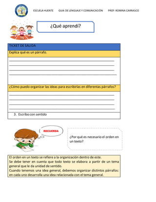 ESCUELA HUENTE GUIA DE LENGUAJE Y COMUNICACIÒN PROF:ROMINA CARRASCO
TICKET DE SALIDA
Explica qué es un párrafo.
_____________________________________________________________
_____________________________________________________________
_____________________________________________________________
_____________________________________________________________
¿Cómo puedo organizar las ideas para escribirlas en diferentas párrafos?
_____________________________________________________________
_____________________________________________________________
_____________________________________________________________
____________________________________________________________
3. Escribo con sentido
El orden en un texto se refiere a la organización dentro de este.
Se debe tener en cuenta que todo texto se elabora a partir de un tema
general que le da unidad de sentido.
Cuando tenemos una idea general, debemos organizar distintos párrafos:
en cada uno desarrolla una idea relacionada con el tema general.
¿Qué aprendí?
¿Por qué es necesario el orden en
un texto?
RECUERDA
 