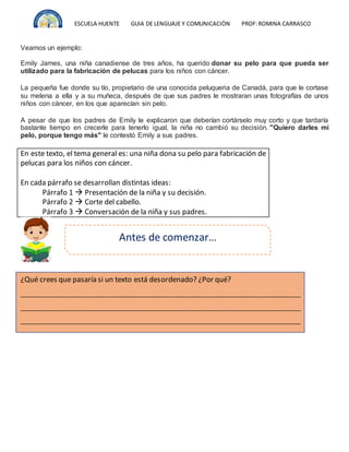 ESCUELA HUENTE GUIA DE LENGUAJE Y COMUNICACIÒN PROF:ROMINA CARRASCO
Veamos un ejemplo:
Emily James, una niña canadiense de tres años, ha querido donar su pelo para que pueda ser
utilizado para la fabricación de pelucas para los niños con cáncer.
La pequeña fue donde su tío, propietario de una conocida peluqueria de Canadá, para que le cortase
su melena a ella y a su muñeca, después de que sus padres le mostraran unas fotografías de unos
niños con cáncer, en los que aparecían sin pelo.
A pesar de que los padres de Emily le explicaron que deberían cortárselo muy corto y que tardaría
bastante tiempo en crecerle para tenerlo igual, la niña no cambió su decisión. "Quiero darles mi
pelo, porque tengo más" le contestó Emily a sus padres.
En este texto, el tema general es: una niña dona su pelo para fabricación de
pelucas para los niños con cáncer.
En cada párrafo se desarrollan distintas ideas:
Párrafo 1  Presentación de la niña y su decisión.
Párrafo 2  Corte del cabello.
Párrafo 3  Conversación de la niña y sus padres.
Antes de comenzar…
¿Qué crees que pasaría si un texto está desordenado? ¿Por qué?
__________________________________________________________________________________
__________________________________________________________________________________
__________________________________________________________________________________
 
