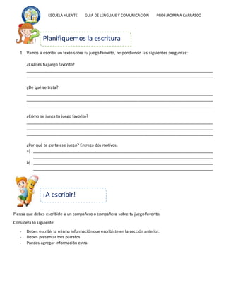 ESCUELA HUENTE GUIA DE LENGUAJE Y COMUNICACIÒN PROF:ROMINA CARRASCO
1. Vamos a escribir un texto sobre tu juego favorito, respondiendo las siguientes preguntas:
¿Cuál es tu juego favorito?
____________________________________________________________________________________
____________________________________________________________________________________
¿De qué se trata?
____________________________________________________________________________________
____________________________________________________________________________________
____________________________________________________________________________________
¿Cómo se juega tu juego favorito?
____________________________________________________________________________________
____________________________________________________________________________________
____________________________________________________________________________________
¿Por qué te gusta ese juego? Entrega dos motivos.
a) _________________________________________________________________________________
_________________________________________________________________________________
b) _________________________________________________________________________________
_________________________________________________________________________________
Piensa que debes escribirle a un compañero o compañera sobre tu juego favorito.
Considera lo siguiente:
- Debes escribir la misma información que escribiste en la sección anterior.
- Debes presentar tres párrafos.
- Puedes agregar información extra.
Planifiquemos la escritura
¡A escribir!
 