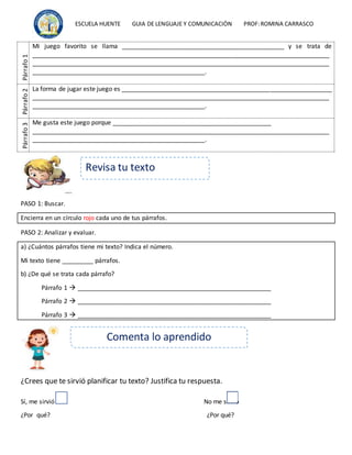 ESCUELA HUENTE GUIA DE LENGUAJE Y COMUNICACIÒN PROF:ROMINA CARRASCO
Párrafo
1
Mi juego favorito se llama _______________________________________________ y se trata de
______________________________________________________________________________________
______________________________________________________________________________________
__________________________________________________.
Párrafo
2
La forma de jugar este juego es _____________________________________________________________
______________________________________________________________________________________
__________________________________________________.
Párrafo
3
Me gusta este juego porque ______________________________________________
______________________________________________________________________________________
__________________________________________________.
PASO 1: Buscar.
Encierra en un círculo rojo cada uno de tus párrafos.
PASO 2: Analizar y evaluar.
a) ¿Cuántos párrafos tiene mi texto? Indica el número.
Mi texto tiene _________ párrafos.
b) ¿De qué se trata cada párrafo?
Párrafo 1  ________________________________________________________
Párrafo 2  ________________________________________________________
Párrafo 3  ________________________________________________________
¿Crees que te sirvió planificar tu texto? Justifica tu respuesta.
Sí, me sirvió No me sirvió
¿Por qué? ¿Por qué?
Comenta lo aprendido
Revisa tu texto
 