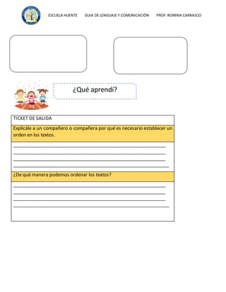 ESCUELA HUENTE GUIA DE LENGUAJE Y COMUNICACIÒN PROF:ROMINA CARRASCO
TICKET DE SALIDA
Explicále a un compañero o compañera por qué es necesario establecer un
orden en los textos.
_____________________________________________________________
_____________________________________________________________
_____________________________________________________________
_____________________________________________________________
¿De qué manera podemos ordenar los textos?
_____________________________________________________________
_____________________________________________________________
_____________________________________________________________
_____________________________________________________________
¿Qué aprendí?
 