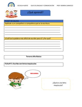ESCUELA HUENTE GUIA DE LENGUAJE Y COMUNICACIÒN PROF:ROMINA CARRASCO
TICKET DE SALIDA
Explícale a un compañero o compañera qué es la escritura.
_____________________________________________________________
_____________________________________________________________
_____________________________________________________________
_____________________________________________________________
¿Cuál fue la palabra más difícil de escribir para ti? ¿Por qué?
_____________________________________________________________
_____________________________________________________________
_____________________________________________________________
_____________________________________________________________
Tercero Año Básico
FichaN°1: Escribocon letras mayúsculas
¿Qué aprendí?
¿Qué es una letra
mayúscula?
RECUERDA
 