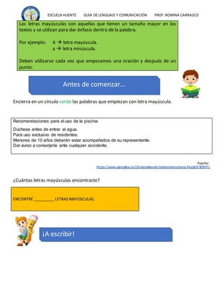 ESCUELA HUENTE GUIA DE LENGUAJE Y COMUNICACIÒN PROF:ROMINA CARRASCO
Encierra en un círculo verde las palabras que empiezan con letra mayúscula.
Recomendaciones para el uso de la piscina
Dúchese antes de entrar al agua.
Para uso exclusivo de residentes.
Menores de 10 años deberán estar acompañados de su representante.
Dar aviso a conserjería ante cualquier accidente.
Fuente:
https://www.ejemplos.co/10-ejemplos-de-textos-instructivos/#ixzz6jY3ENYF1
¿Cuántas letras mayúsculas encontraste?
ENCONTRÉ _________ LETRAS MAYÚSCULAS.
Las letras mayúsculas son aquellas que tienen un tamaño mayor en los
textos y se utilizan para dar énfasis dentro de la palabra.
Por ejemplo: A  letra mayúscula.
a  letra minúscula.
Deben utilizarse cada vez que empezamos una oración y después de un
punto.
Antes de comenzar…
¡A escribir!
 