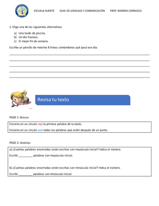 ESCUELA HUENTE GUIA DE LENGUAJE Y COMUNICACIÒN PROF:ROMINA CARRASCO
1. Elige una de las siguientes alternativas
a) Una tarde de piscina.
b) Un día lluvioso.
c) El mejor fin de semana.
Escribe un párrafo de máximo 8 líneas contándonos qué pasó ese día.
__________________________________________________________________________________________
__________________________________________________________________________________________
__________________________________________________________________________________________
__________________________________________________________________________________________
__________________________________________________________________________________________
PASO 1: Buscar.
Encierra en un círculo rojo la primera palabra de tu texto.
Encierra en un círculo azul todas las palabras que estén después de un punto.
PASO 2: Analizar.
a) ¿Cuántas palabras encerradas están escritas con mayúscula inicial? Indica el número.
Escribí _________ palabras con mayúscula inicial.
b) ¿Cuántas palabras encerradas están escritas con minúscula inicial? Indica el número.
Escribí _________ palabras con minúscula inicial.
Revisa tu texto
 